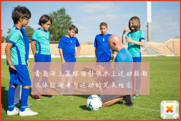 青岛海上篮球场引领水上运动新潮流体验海洋与运动的完美结合