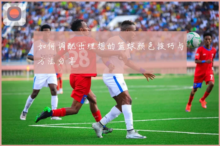 如何调配出理想的篮球颜色技巧与方法分享
