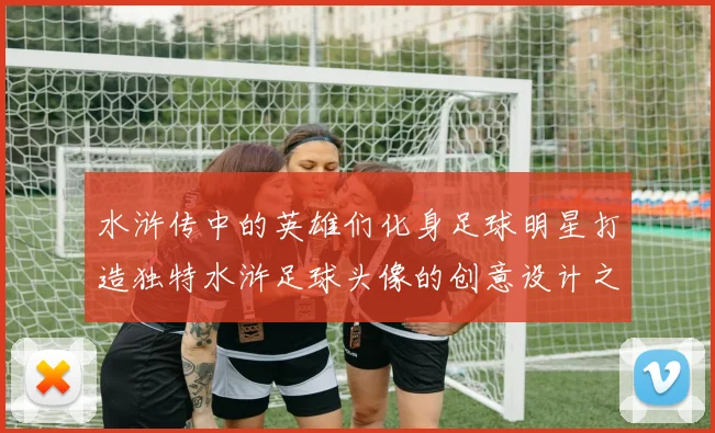 水浒传中的英雄们化身足球明星打造独特水浒足球头像的创意设计之旅