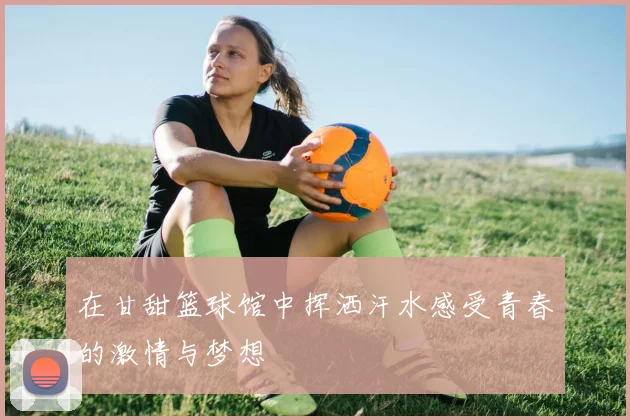 在甘甜篮球馆中挥洒汗水感受青春的激情与梦想