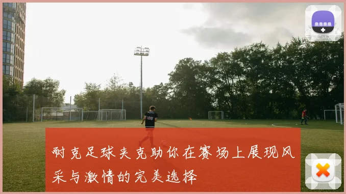 耐克足球夹克助你在赛场上展现风采与激情的完美选择