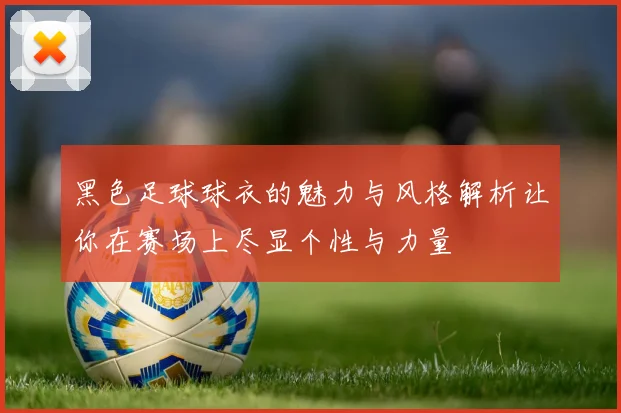 黑色足球球衣的魅力与风格解析让你在赛场上尽显个性与力量