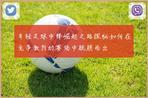 年轻足球中锋崛起之路探秘如何在竞争激烈的赛场中脱颖而出